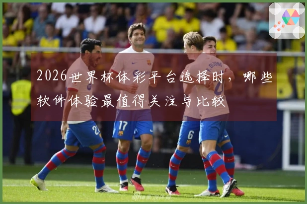 2026世界杯体彩平台选择时，哪些软件体验最值得关注与比较